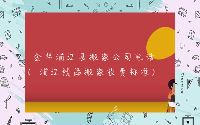 金华浦江县搬家公司电话 (浦江精品搬家收费标准)